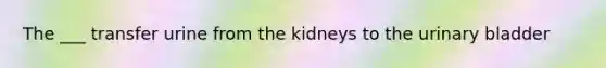 The ___ transfer urine from the kidneys to the urinary bladder