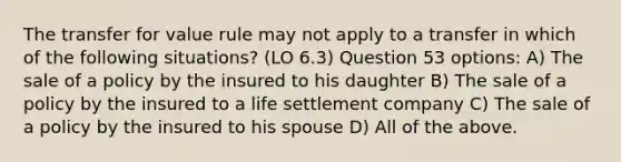 The transfer for value rule may not apply to a transfer in which of the following situations? (LO 6.3) Question 53 options: A) The sale of a policy by the insured to his daughter B) The sale of a policy by the insured to a life settlement company C) The sale of a policy by the insured to his spouse D) All of the above.