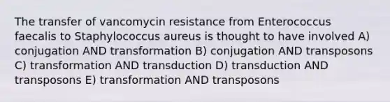 The transfer of vancomycin resistance from Enterococcus faecalis to Staphylococcus aureus is thought to have involved A) conjugation AND transformation B) conjugation AND transposons C) transformation AND transduction D) transduction AND transposons E) transformation AND transposons