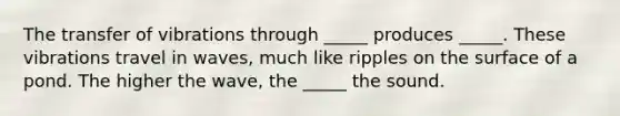 The transfer of vibrations through _____ produces _____. These vibrations travel in waves, much like ripples on the surface of a pond. The higher the wave, the _____ the sound.