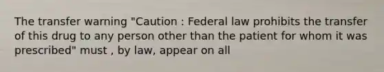 The transfer warning "Caution : Federal law prohibits the transfer of this drug to any person other than the patient for whom it was prescribed" must , by law, appear on all