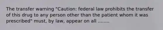 The transfer warning "Caution: federal law prohibits the transfer of this drug to any person other than the patient whom it was prescribed" must, by law, appear on all ........