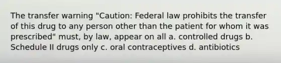 The transfer warning "Caution: Federal law prohibits the transfer of this drug to any person other than the patient for whom it was prescribed" must, by law, appear on all a. controlled drugs b. Schedule II drugs only c. oral contraceptives d. antibiotics