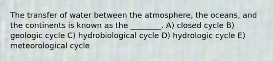 The transfer of water between the atmosphere, the oceans, and the continents is known as the ________. A) closed cycle B) geologic cycle C) hydrobiological cycle D) hydrologic cycle E) meteorological cycle