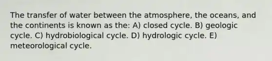 The transfer of water between the atmosphere, the oceans, and the continents is known as the: A) closed cycle. B) geologic cycle. C) hydrobiological cycle. D) hydrologic cycle. E) meteorological cycle.