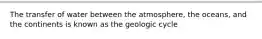 The transfer of water between the atmosphere, the oceans, and the continents is known as the geologic cycle