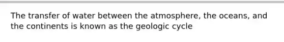 The transfer of water between the atmosphere, the oceans, and the continents is known as the geologic cycle