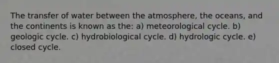 The transfer of water between the atmosphere, the oceans, and the continents is known as the: a) meteorological cycle. b) geologic cycle. c) hydrobiological cycle. d) hydrologic cycle. e) closed cycle.