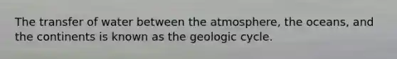 The transfer of water between the atmosphere, the oceans, and the continents is known as the geologic cycle.