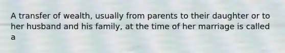 A transfer of wealth, usually from parents to their daughter or to her husband and his family, at the time of her marriage is called a