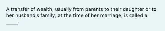 A transfer of wealth, usually from parents to their daughter or to her husband's family, at the time of her marriage, is called a _____.