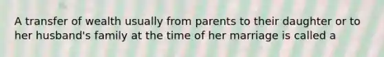 A transfer of wealth usually from parents to their daughter or to her husband's family at the time of her marriage is called a