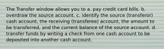 The Transfer window allows you to a. pay credit card bills. b. overdraw the source account. c. identify the source (transferor) cash account, the receiving (transferee) account, the amount to be transferred, and the current balance of the source account. d. transfer funds by writing a check from one cash account to be deposited into another cash account.