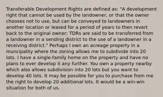 Transferable Development Rights are defined as: "A development right that cannot be used by the landowner, or that the owner chooses not to use, but can be conveyed to landowners in another location or leased for a period of years to then revert back to the original owner; TDRs are said to be transferred from a landowner in a sending district to the use of a landowner in a receiving district." Perhaps I own an acreage property in a muncipality where the zoning allows me to subdivide into 20 lots. I have a single-family home on the property and have no plans to ever develop it any further. You own a property nearby which also allows subdivision into 20 lots but you want to develop 40 lots. It may be possible for you to purchase from me the right to develop 20 additional lots. It would be a win-win situation for both of us.