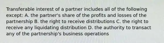 Transferable interest of a partner includes all of the following except: A. the partner's share of the profits and losses of the partnership B. the right to receive distributions C. the right to receive any liquidating distribution D. the authority to transact any of the partnership's business operations