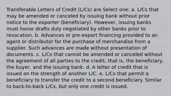 Transferable Letters of Credit (L/Cs) are Select one: a. L/Cs that may be amended or canceled by issuing bank without prior notice to the exporter (beneficiary). However, issuing banks must honor drafts duly negotiated by other banks prior to revocation. b. Advances or pre-export financing provided to an agent or distributor for the purchase of merchandise from a supplier. Such advances are made without presentation of documents. c. L/Cs that cannot be amended or canceled without the agreement of all parties to the credit, that is, the beneficiary, the buyer, and the issuing bank. d. A letter of credit that is issued on the strength of another L/C. e. L/Cs that permit a beneficiary to transfer the credit to a second beneficiary. Similar to back-to-back L/Cs, but only one credit is issued.