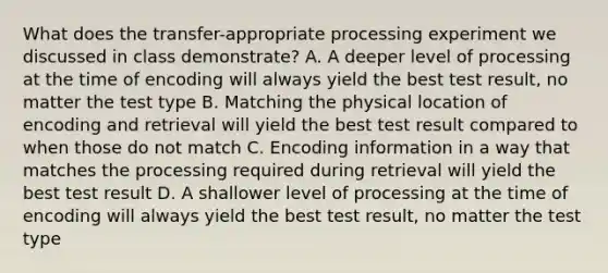 What does the transfer-appropriate processing experiment we discussed in class demonstrate? A. A deeper level of processing at the time of encoding will always yield the best test result, no matter the test type B. Matching the physical location of encoding and retrieval will yield the best test result compared to when those do not match C. <a href='https://www.questionai.com/knowledge/kQPrrIXCok-encoding-information' class='anchor-knowledge'>encoding information</a> in a way that matches the processing required during retrieval will yield the best test result D. A shallower level of processing at the time of encoding will always yield the best test result, no matter the test type