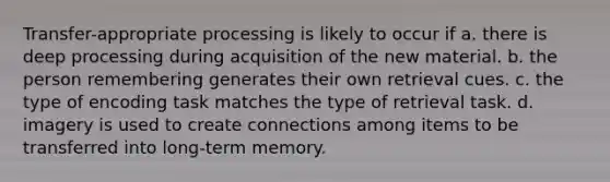 Transfer-appropriate processing is likely to occur if a. there is deep processing during acquisition of the new material. b. the person remembering generates their own retrieval cues. c. the type of encoding task matches the type of retrieval task. d. imagery is used to create connections among items to be transferred into long-term memory.