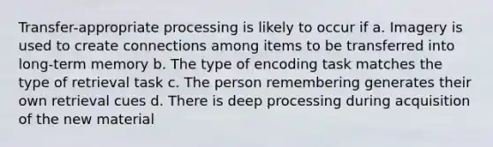 Transfer-appropriate processing is likely to occur if a. Imagery is used to create connections among items to be transferred into long-term memory b. The type of encoding task matches the type of retrieval task c. The person remembering generates their own retrieval cues d. There is deep processing during acquisition of the new material