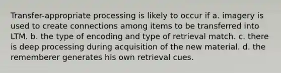 Transfer-appropriate processing is likely to occur if a. imagery is used to create connections among items to be transferred into LTM. b. the type of encoding and type of retrieval match. c. there is deep processing during acquisition of the new material. d. the rememberer generates his own retrieval cues.