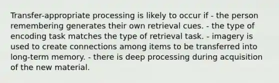 Transfer-appropriate processing is likely to occur if - the person remembering generates their own retrieval cues. - the type of encoding task matches the type of retrieval task. - imagery is used to create connections among items to be transferred into long-term memory. - there is deep processing during acquisition of the new material.