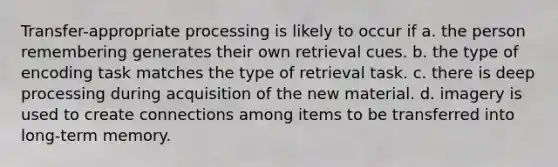 Transfer-appropriate processing is likely to occur if a. the person remembering generates their own retrieval cues. b. the type of encoding task matches the type of retrieval task. c. there is deep processing during acquisition of the new material. d. imagery is used to create connections among items to be transferred into long-term memory.