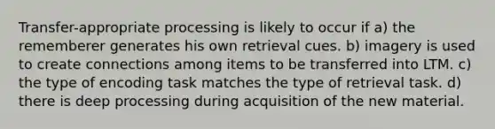 Transfer-appropriate processing is likely to occur if a) the rememberer generates his own retrieval cues. b) imagery is used to create connections among items to be transferred into LTM. c) the type of encoding task matches the type of retrieval task. d) there is deep processing during acquisition of the new material.