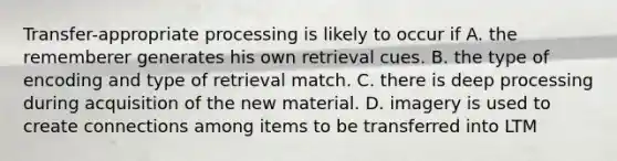 Transfer-appropriate processing is likely to occur if A. the rememberer generates his own retrieval cues. B. the type of encoding and type of retrieval match. C. there is deep processing during acquisition of the new material. D. imagery is used to create connections among items to be transferred into LTM