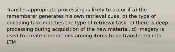 Transfer-appropriate processing is likely to occur if a) the rememberer generates his own retrieval cues. b) the type of encoding task matches the type of retrieval task. c) there is deep processing during acquisition of the new material. d) imagery is used to create connections among items to be transferred into LTM