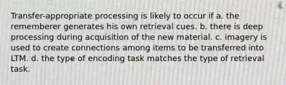 Transfer-appropriate processing is likely to occur if a. the rememberer generates his own retrieval cues. b. there is deep processing during acquisition of the new material. c. imagery is used to create connections among items to be transferred into LTM. d. the type of encoding task matches the type of retrieval task.