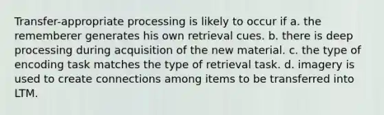 Transfer-appropriate processing is likely to occur if a. the rememberer generates his own retrieval cues. b. there is deep processing during acquisition of the new material. c. the type of encoding task matches the type of retrieval task. d. imagery is used to create connections among items to be transferred into LTM.