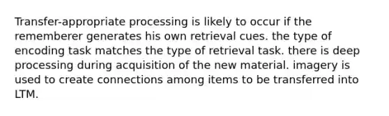 Transfer-appropriate processing is likely to occur if the rememberer generates his own retrieval cues. the type of encoding task matches the type of retrieval task. there is deep processing during acquisition of the new material. imagery is used to create connections among items to be transferred into LTM.