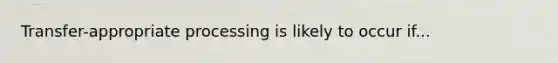 Transfer-appropriate processing is likely to occur if...