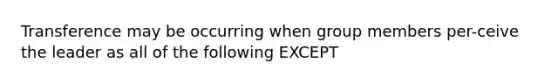 Transference may be occurring when group members per-ceive the leader as all of the following EXCEPT​