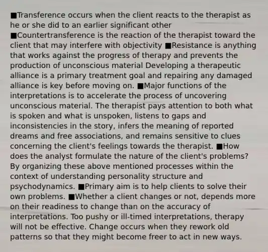 ■Transference occurs when the client reacts to the therapist as he or she did to an earlier significant other ■Countertransference is the reaction of the therapist toward the client that may interfere with objectivity ■Resistance is anything that works against the progress of therapy and prevents the production of unconscious material Developing a therapeutic alliance is a primary treatment goal and repairing any damaged alliance is key before moving on. ■Major functions of the interpretations is to accelerate the process of uncovering unconscious material. The therapist pays attention to both what is spoken and what is unspoken, listens to gaps and inconsistencies in the story, infers the meaning of reported dreams and free associations, and remains sensitive to clues concerning the client's feelings towards the therapist. ■How does the analyst formulate the nature of the client's problems? By organizing these above mentioned processes within the context of understanding personality structure and psychodynamics. ■Primary aim is to help clients to solve their own problems. ■Whether a client changes or not, depends more on their readiness to change than on the accuracy of interpretations. Too pushy or ill-timed interpretations, therapy will not be effective. Change occurs when they rework old patterns so that they might become freer to act in new ways.