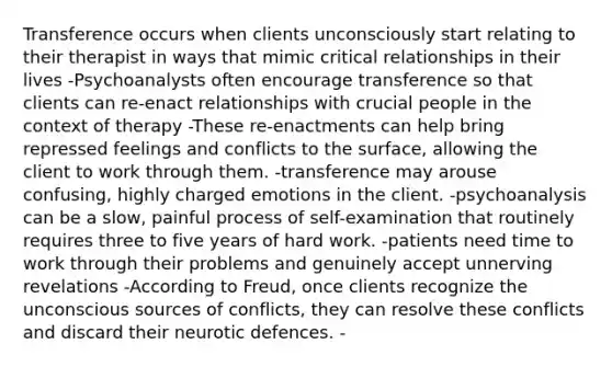 Transference occurs when clients unconsciously start relating to their therapist in ways that mimic critical relationships in their lives -Psychoanalysts often encourage transference so that clients can re-enact relationships with crucial people in the context of therapy -These re-enactments can help bring repressed feelings and conflicts to the surface, allowing the client to work through them. -transference may arouse confusing, highly charged emotions in the client. -psychoanalysis can be a slow, painful process of self-examination that routinely requires three to five years of hard work. -patients need time to work through their problems and genuinely accept unnerving revelations -According to Freud, once clients recognize the unconscious sources of conflicts, they can resolve these conflicts and discard their neurotic defences. -