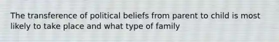 The transference of political beliefs from parent to child is most likely to take place and what type of family