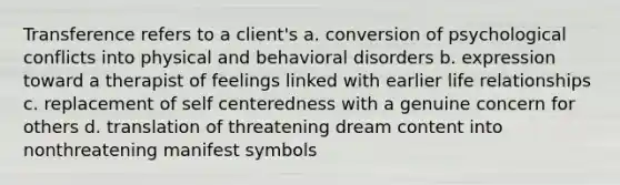 Transference refers to a client's a. conversion of psychological conflicts into physical and behavioral disorders b. expression toward a therapist of feelings linked with earlier life relationships c. replacement of self centeredness with a genuine concern for others d. translation of threatening dream content into nonthreatening manifest symbols