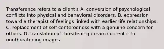 Transference refers to a client's A. conversion of psychological conflicts into physical and behavioral disorders. B. expression toward a therapist of feelings linked with earlier life relationships. C. replacement of self-centeredness with a genuine concern for others. D. translation of threatening dream content into nonthreatening images