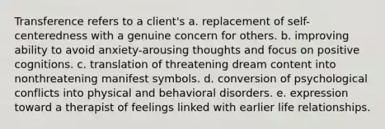 Transference refers to a client's a. replacement of self-centeredness with a genuine concern for others. b. improving ability to avoid anxiety-arousing thoughts and focus on positive cognitions. c. translation of threatening dream content into nonthreatening manifest symbols. d. conversion of psychological conflicts into physical and behavioral disorders. e. expression toward a therapist of feelings linked with earlier life relationships.