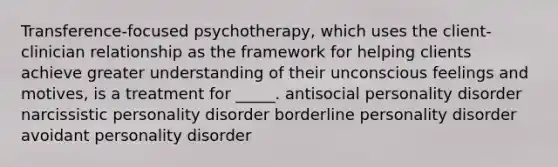 Transference-focused psychotherapy, which uses the client-clinician relationship as the framework for helping clients achieve greater understanding of their unconscious feelings and motives, is a treatment for _____. antisocial personality disorder narcissistic personality disorder borderline personality disorder avoidant personality disorder