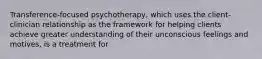 Transference-focused psychotherapy, which uses the client-clinician relationship as the framework for helping clients achieve greater understanding of their unconscious feelings and motives, is a treatment for