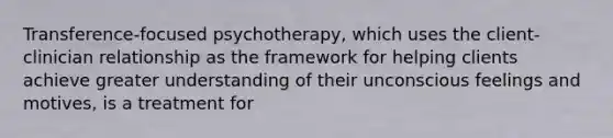 Transference-focused psychotherapy, which uses the client-clinician relationship as the framework for helping clients achieve greater understanding of their unconscious feelings and motives, is a treatment for