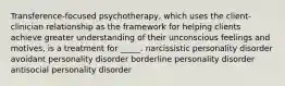 Transference-focused psychotherapy, which uses the client-clinician relationship as the framework for helping clients achieve greater understanding of their unconscious feelings and motives, is a treatment for _____. narcissistic personality disorder avoidant personality disorder borderline personality disorder antisocial personality disorder