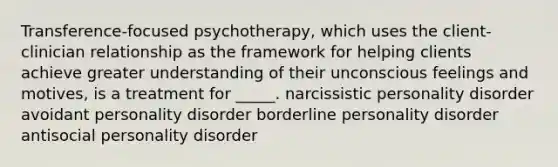 Transference-focused psychotherapy, which uses the client-clinician relationship as the framework for helping clients achieve greater understanding of their unconscious feelings and motives, is a treatment for _____. narcissistic personality disorder avoidant personality disorder borderline personality disorder antisocial personality disorder