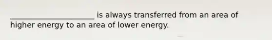 ______________________ is always transferred from an area of higher energy to an area of lower energy.