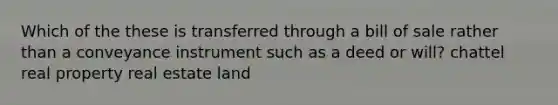 Which of the these is transferred through a bill of sale rather than a conveyance instrument such as a deed or will? chattel real property real estate land