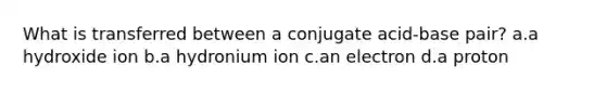 What is transferred between a conjugate acid-base pair? a.a hydroxide ion b.a hydronium ion c.an electron d.a proton