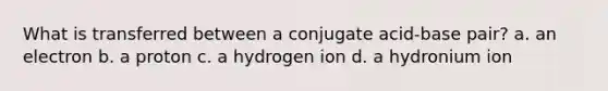 What is transferred between a conjugate acid-base pair? a. an electron b. a proton c. a hydrogen ion d. a hydronium ion