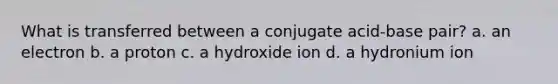 What is transferred between a conjugate acid-base pair? a. an electron b. a proton c. a hydroxide ion d. a hydronium ion